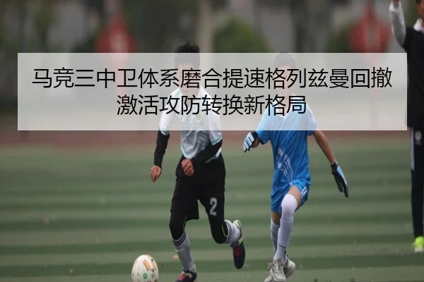 马竞三中卫体系磨合提速格列兹曼回撤激活攻防转换新格局